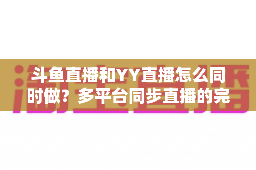 斗鱼直播和YY直播怎么同时做?多平台同步直播的完整实操指南与避坑手册 斗鱼直播和YY直播怎么同时做?多平台同步直播的完整实操指南与避坑手册