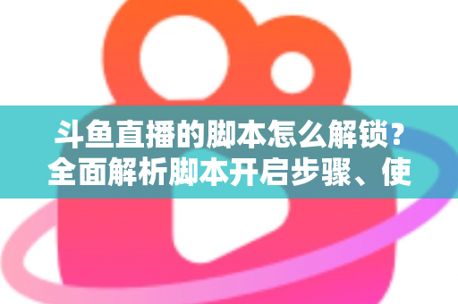 斗鱼直播的脚本怎么解锁？全面解析脚本开启步骤、使用技巧与合规避坑指南