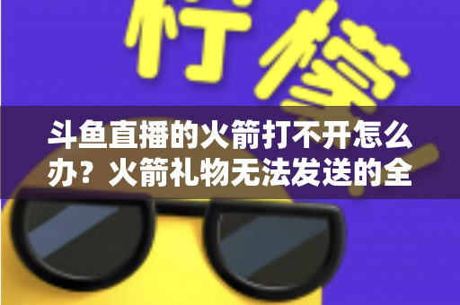斗鱼直播的火箭打不开怎么办？火箭礼物无法发送的全面排查与解决方法大全