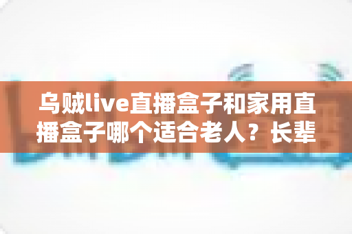 乌贼live直播盒子和家用直播盒子哪个适合老人?长辈观影设备选购全攻略 乌贼live直播盒子和家用直播盒子哪个适合老人?长辈观影设备选购全攻略