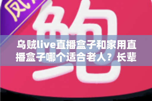 乌贼live直播盒子和家用直播盒子哪个适合老人?长辈观影设备选购全攻略 乌贼live直播盒子和家用直播盒子哪个适合老人?长辈观影设备选购全攻略