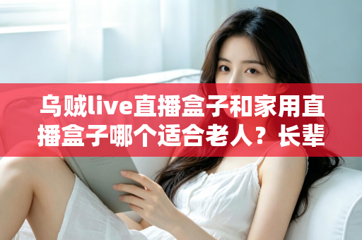 乌贼live直播盒子和家用直播盒子哪个适合老人？长辈观影设备选购全攻略