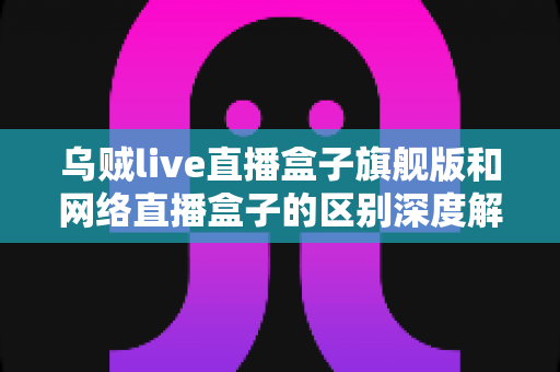 乌贼live直播盒子旗舰版和网络直播盒子的区别深度解析：帮你选对设备，畅享高清直播新体验