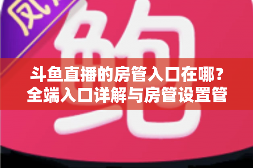 斗鱼直播的房管入口在哪?全端入口详解与房管设置管理一站式指南 斗鱼直播的房管入口在哪?全端入口详解与房管设置管理一站式指南
