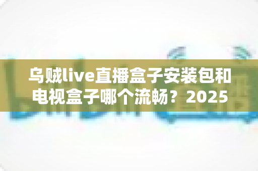 乌贼live直播盒子安装包和电视盒子哪个流畅?2025流畅度深度对比与实用选购指南 乌贼live直播盒子安装包和电视盒子哪个流畅?2025流畅度深度对比与实用选购指南