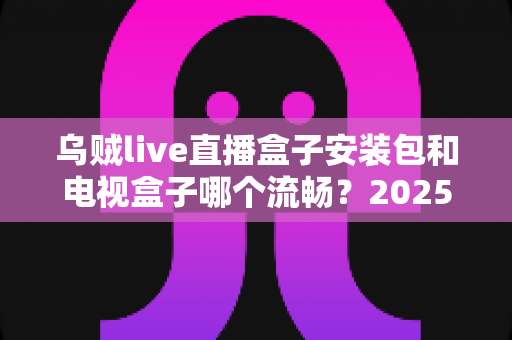 乌贼live直播盒子安装包和电视盒子哪个流畅?2025流畅度深度对比与实用选购指南 乌贼live直播盒子安装包和电视盒子哪个流畅?2025流畅度深度对比与实用选购指南