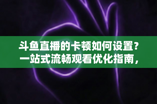 斗鱼直播的卡顿如何设置？一站式流畅观看优化指南，彻底告别卡屏缓冲烦恼