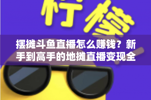 摆摊斗鱼直播怎么赚钱?新手到高手的地摊直播变现全攻略 摆摊斗鱼直播怎么赚钱?新手到高手的地摊直播变现全攻略