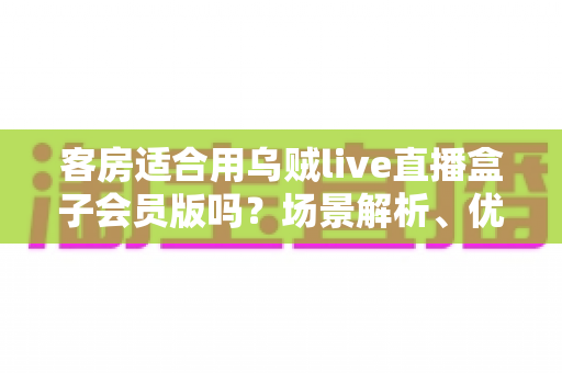 客房适合用乌贼live直播盒子会员版吗？场景解析、优劣势与实用建议全指南