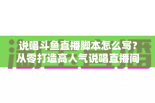 说唱斗鱼直播脚本怎么写？从零打造高人气说唱直播间的完整实操指南