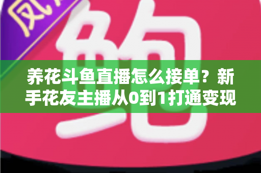 养花斗鱼直播怎么接单？新手花友主播从0到1打通变现全流程的实战指南