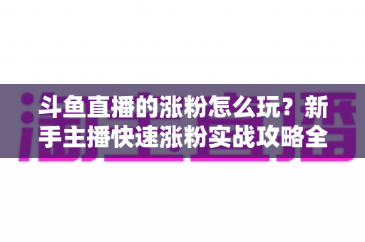 斗鱼直播的涨粉怎么玩？新手主播快速涨粉实战攻略全解析