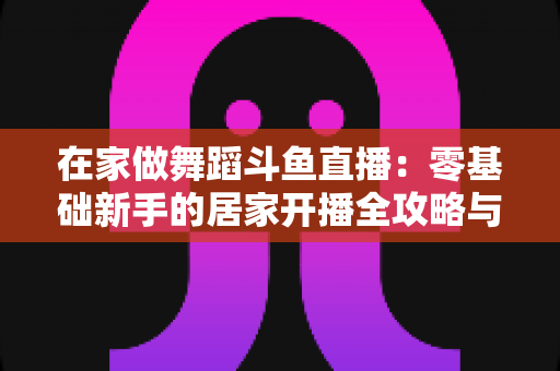 在家做舞蹈斗鱼直播：零基础新手的居家开播全攻略与涨粉变现指南