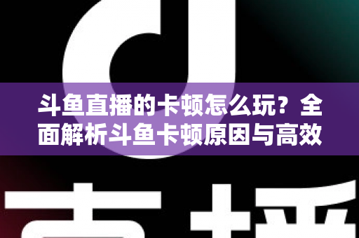 斗鱼直播的卡顿怎么玩？全面解析斗鱼卡顿原因与高效解决方案的实战指南