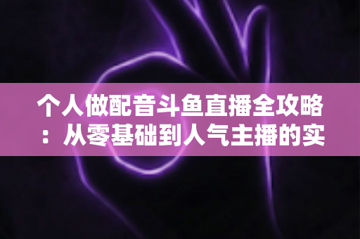 个人做配音斗鱼直播全攻略:从零基础到人气主播的实战指南 个人做配音斗鱼直播全攻略:从零基础到人气主播的实战指南