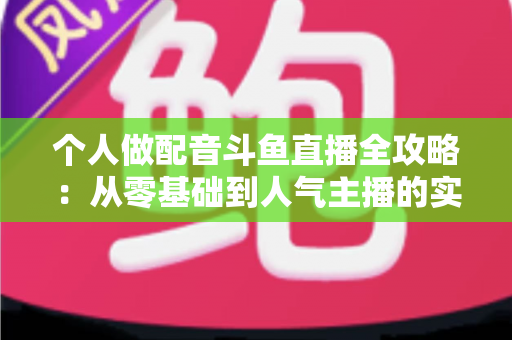 个人做配音斗鱼直播全攻略:从零基础到人气主播的实战指南 个人做配音斗鱼直播全攻略:从零基础到人气主播的实战指南