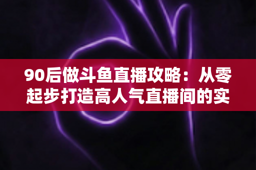 90后做斗鱼直播攻略：从零起步打造高人气直播间的实战指南