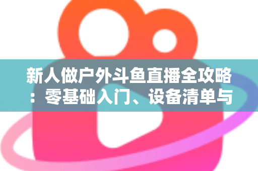 新人做户外斗鱼直播全攻略:零基础入门、设备清单与快速涨粉实战指南 新人做户外斗鱼直播全攻略:零基础入门、设备清单与快速涨粉实战指南