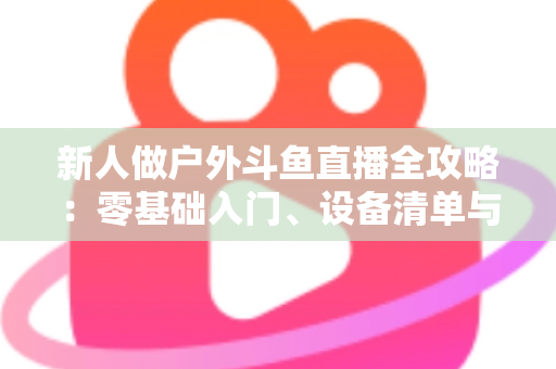 新人做户外斗鱼直播全攻略:零基础入门、设备清单与快速涨粉实战指南 新人做户外斗鱼直播全攻略:零基础入门、设备清单与快速涨粉实战指南