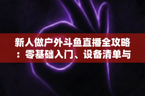 新人做户外斗鱼直播全攻略：零基础入门、设备清单与快速涨粉实战指南