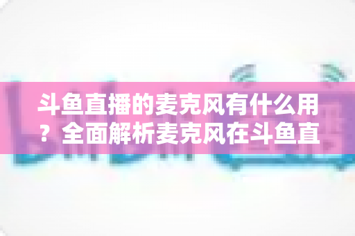 斗鱼直播的麦克风有什么用?全面解析麦克风在斗鱼直播中的核心价值与选购指南 斗鱼直播的麦克风有什么用?全面解析麦克风在斗鱼直播中的核心价值与选购指南