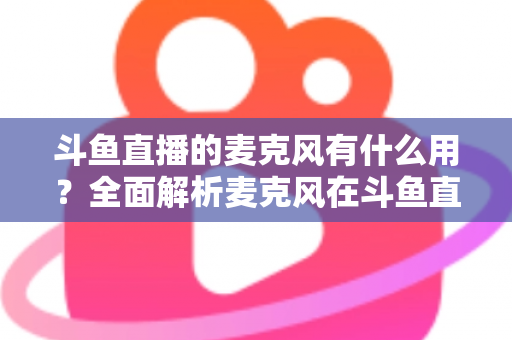 斗鱼直播的麦克风有什么用?全面解析麦克风在斗鱼直播中的核心价值与选购指南 斗鱼直播的麦克风有什么用?全面解析麦克风在斗鱼直播中的核心价值与选购指南