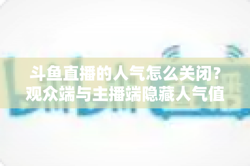 斗鱼直播的人气怎么关闭?观众端与主播端隐藏人气值显示的完整教程 斗鱼直播的人气怎么关闭?观众端与主播端隐藏人气值显示的完整教程