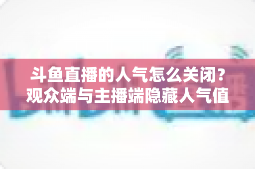 斗鱼直播的人气怎么关闭？观众端与主播端隐藏人气值显示的完整教程