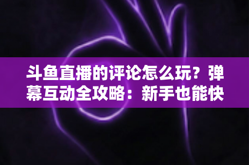 斗鱼直播的评论怎么玩？弹幕互动全攻略：新手也能快速上手的实用指南