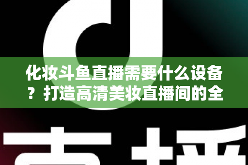 化妆斗鱼直播需要什么设备？打造高清美妆直播间的全套装备指南