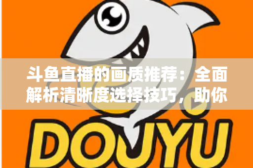 斗鱼直播的画质推荐：全面解析清晰度选择技巧，助你畅享极致观看体验
