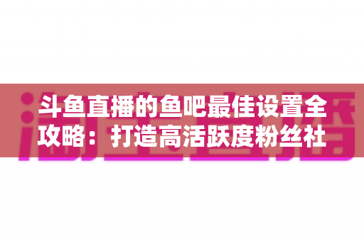 斗鱼直播的鱼吧最佳设置全攻略：打造高活跃度粉丝社区必备指南