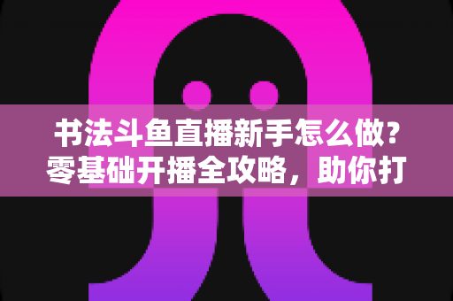 书法斗鱼直播新手怎么做?零基础开播全攻略,助你打造人气书法直播间 书法斗鱼直播新手怎么做?零基础开播全攻略,助你打造人气书法直播间