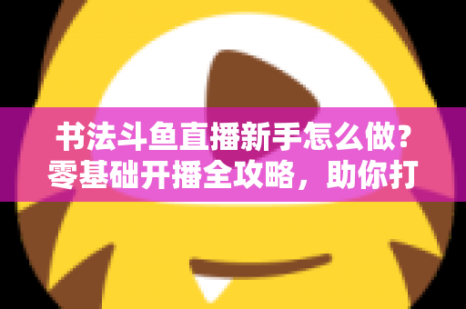 书法斗鱼直播新手怎么做？零基础开播全攻略，助你打造人气书法直播间