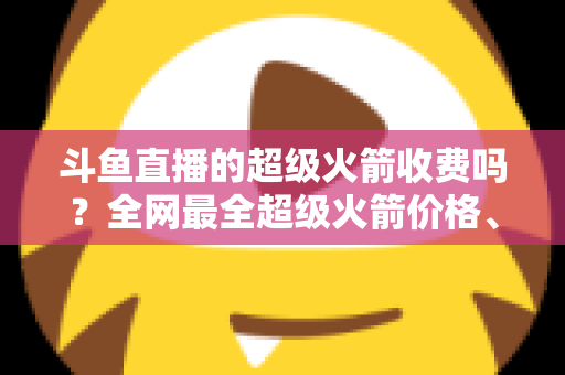 斗鱼直播的超级火箭收费吗？全网最全超级火箭价格、特权与送礼攻略解析