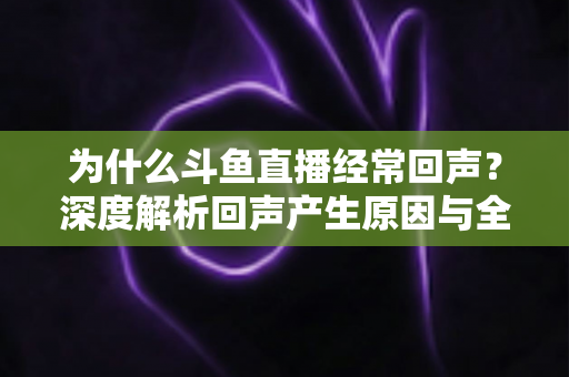为什么斗鱼直播经常回声？深度解析回声产生原因与全方位解决指南