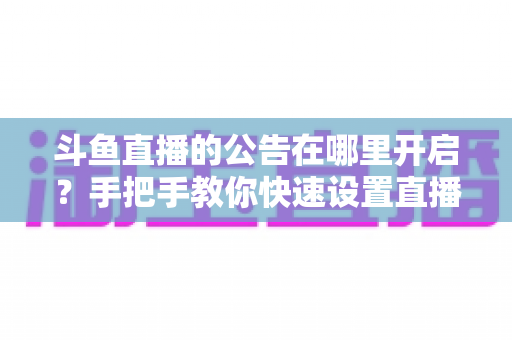 斗鱼直播的公告在哪里开启？手把手教你快速设置直播间公告的完整教程与实用技巧