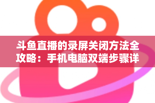 斗鱼直播的录屏关闭方法全攻略：手机电脑双端步骤详解，轻松搞定录制收尾