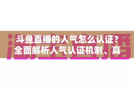 斗鱼直播的人气怎么认证？全面解析人气认证机制、真实人气辨别与提升攻略