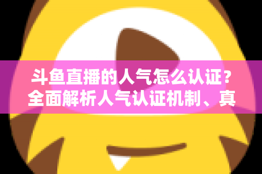 斗鱼直播的人气怎么认证？全面解析人气认证机制、真实人气辨别与提升攻略
