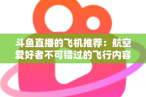 斗鱼直播的飞机推荐:航空爱好者不可错过的飞行内容全攻略 斗鱼直播的飞机推荐:航空爱好者不可错过的飞行内容全攻略