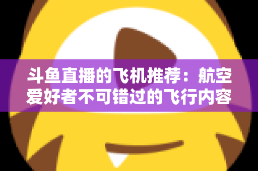斗鱼直播的飞机推荐:航空爱好者不可错过的飞行内容全攻略 斗鱼直播的飞机推荐:航空爱好者不可错过的飞行内容全攻略