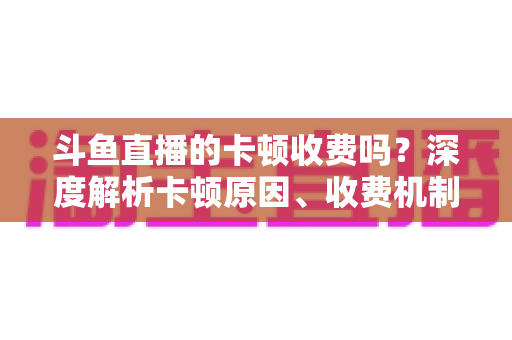 斗鱼直播的卡顿收费吗？深度解析卡顿原因、收费机制与免费优化方案