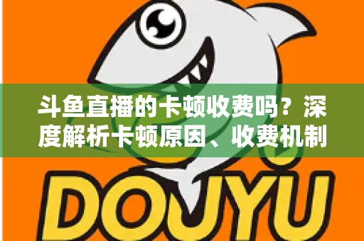 斗鱼直播的卡顿收费吗？深度解析卡顿原因、收费机制与免费优化方案