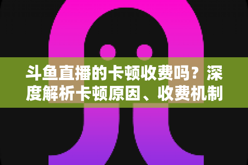 斗鱼直播的卡顿收费吗？深度解析卡顿原因、收费机制与免费优化方案