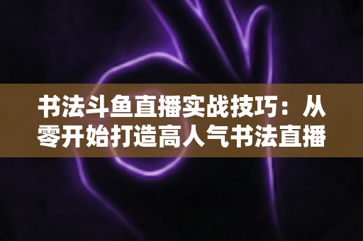 书法斗鱼直播实战技巧:从零开始打造高人气书法直播间的完整攻略 书法斗鱼直播实战技巧:从零开始打造高人气书法直播间的完整攻略