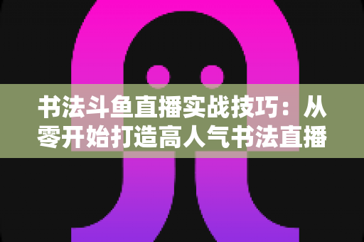 书法斗鱼直播实战技巧:从零开始打造高人气书法直播间的完整攻略 书法斗鱼直播实战技巧:从零开始打造高人气书法直播间的完整攻略