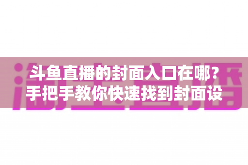 斗鱼直播的封面入口在哪？手把手教你快速找到封面设置位置