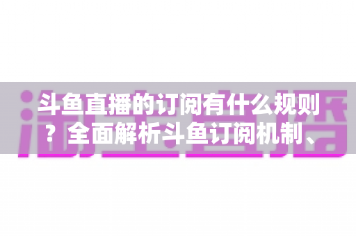 斗鱼直播的订阅有什么规则？全面解析斗鱼订阅机制、权益与注意事项