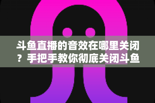 斗鱼直播的音效在哪里关闭？手把手教你彻底关闭斗鱼音效的完整指南